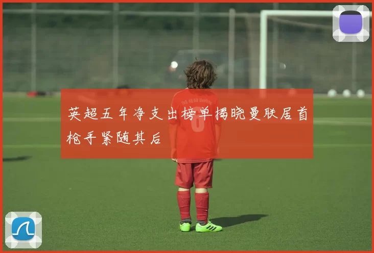 英超五年净支出榜单揭晓曼联居首枪手紧随其后