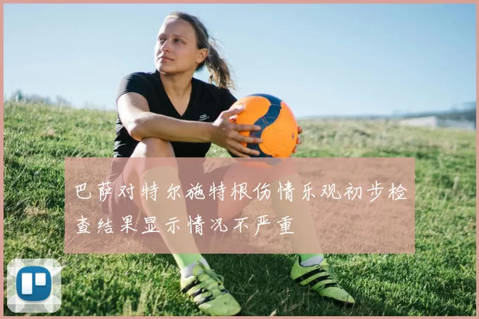 巴萨对特尔施特根伤情乐观初步检查结果显示情况不严重