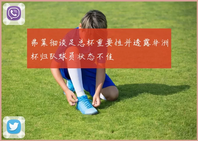 弗莱彻谈足总杯重要性并透露非洲杯归队球员状态不佳