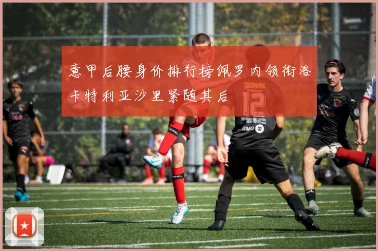 意甲后腰身价排行榜佩罗内领衔洛卡特利亚沙里紧随其后
