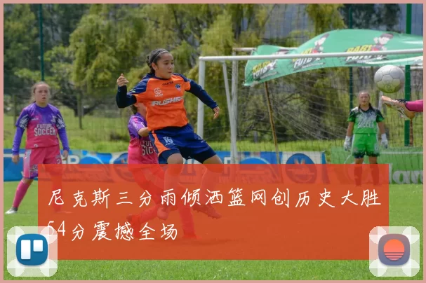 尼克斯三分雨倾洒篮网创历史大胜54分震撼全场